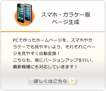 スマホ・ガラケー版 PCで作ったホームページを、スマホやガラケーでも見やすいよう、それぞれにページを見やすく自動変換！こちらも、常にバージョンアップを行い、最新機種にも対応していきます！